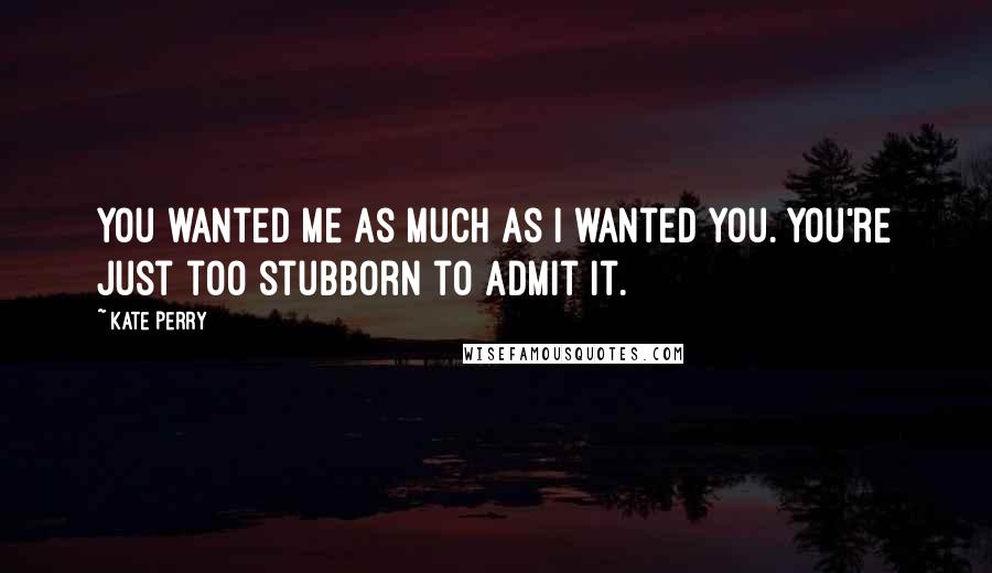 Kate Perry Quotes: You wanted me as much as I wanted you. You're just too stubborn to admit it.
