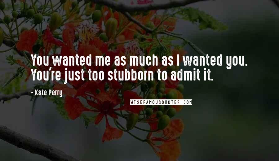 Kate Perry Quotes: You wanted me as much as I wanted you. You're just too stubborn to admit it.