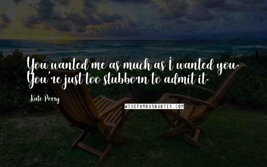 Kate Perry Quotes: You wanted me as much as I wanted you. You're just too stubborn to admit it.