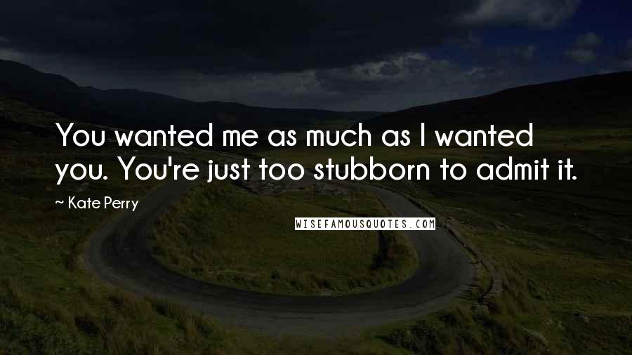 Kate Perry Quotes: You wanted me as much as I wanted you. You're just too stubborn to admit it.