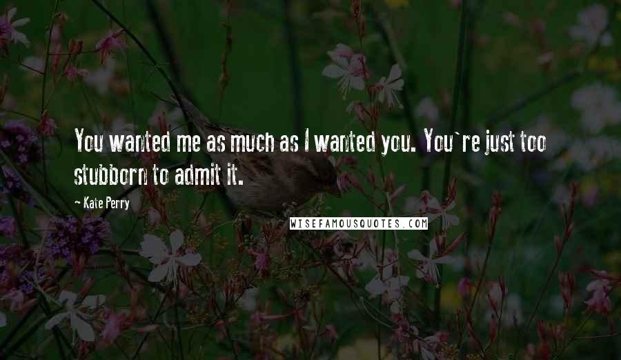 Kate Perry Quotes: You wanted me as much as I wanted you. You're just too stubborn to admit it.