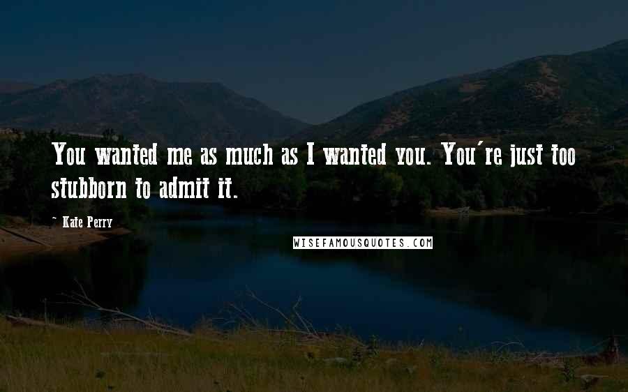 Kate Perry Quotes: You wanted me as much as I wanted you. You're just too stubborn to admit it.