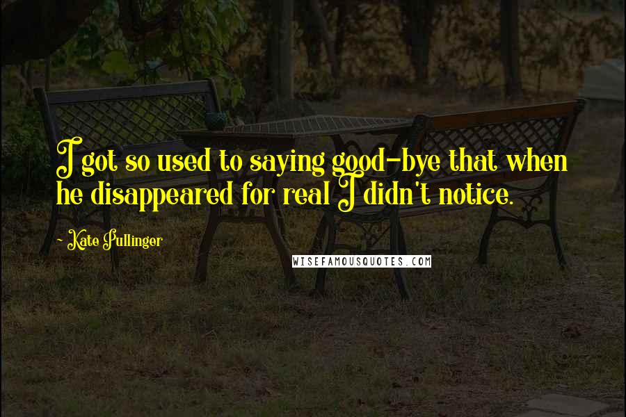 Kate Pullinger Quotes: I got so used to saying good-bye that when he disappeared for real I didn't notice.