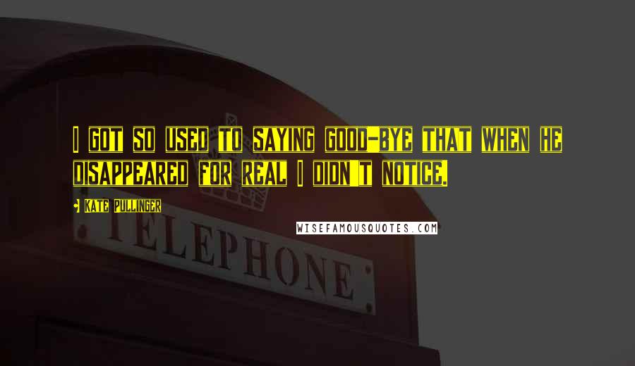 Kate Pullinger Quotes: I got so used to saying good-bye that when he disappeared for real I didn't notice.