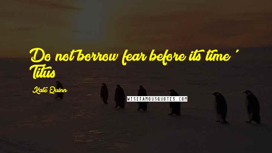 Kate Quinn Quotes: Do not borrow fear before its time' ~ Titus