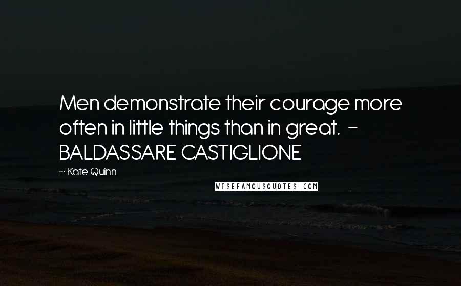 Kate Quinn Quotes: Men demonstrate their courage more often in little things than in great.  - BALDASSARE CASTIGLIONE