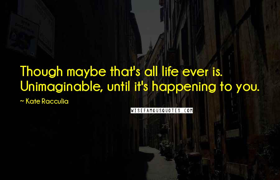 Kate Racculia Quotes: Though maybe that's all life ever is. Unimaginable, until it's happening to you.