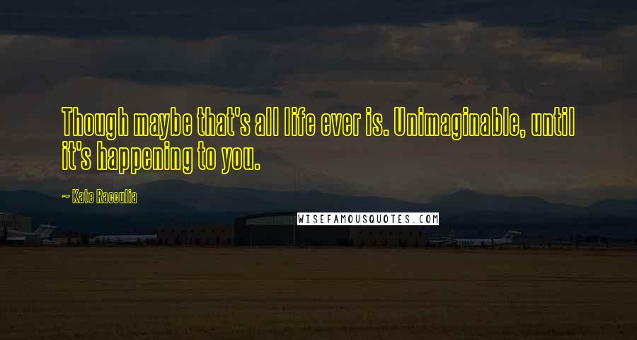 Kate Racculia Quotes: Though maybe that's all life ever is. Unimaginable, until it's happening to you.