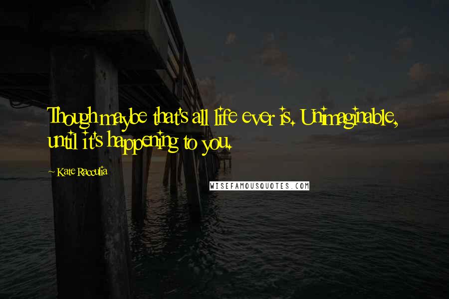 Kate Racculia Quotes: Though maybe that's all life ever is. Unimaginable, until it's happening to you.