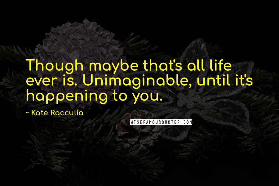 Kate Racculia Quotes: Though maybe that's all life ever is. Unimaginable, until it's happening to you.