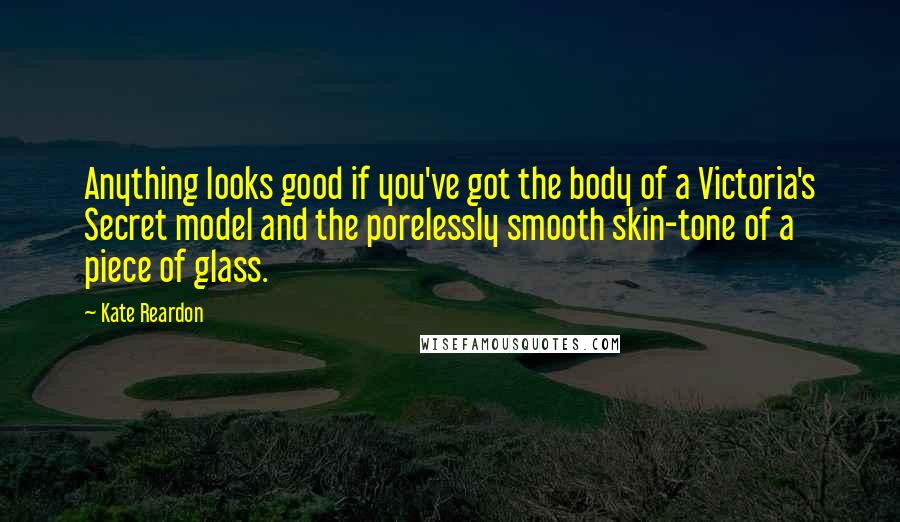 Kate Reardon Quotes: Anything looks good if you've got the body of a Victoria's Secret model and the porelessly smooth skin-tone of a piece of glass.