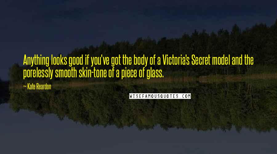 Kate Reardon Quotes: Anything looks good if you've got the body of a Victoria's Secret model and the porelessly smooth skin-tone of a piece of glass.