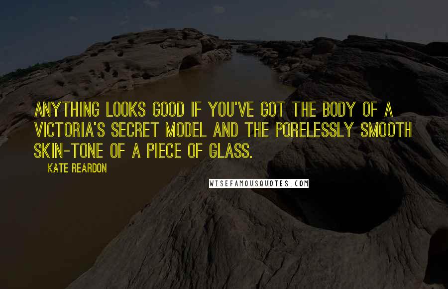 Kate Reardon Quotes: Anything looks good if you've got the body of a Victoria's Secret model and the porelessly smooth skin-tone of a piece of glass.