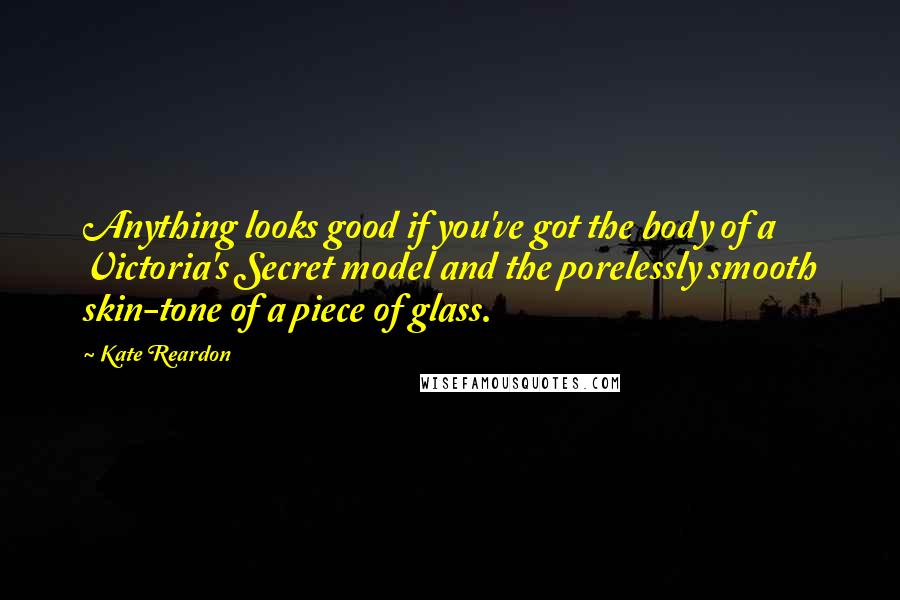 Kate Reardon Quotes: Anything looks good if you've got the body of a Victoria's Secret model and the porelessly smooth skin-tone of a piece of glass.