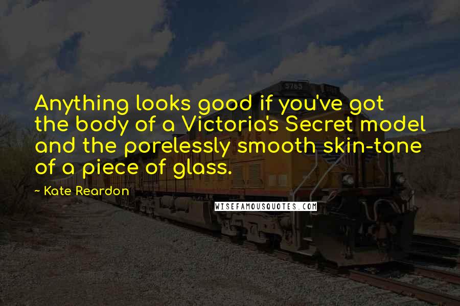 Kate Reardon Quotes: Anything looks good if you've got the body of a Victoria's Secret model and the porelessly smooth skin-tone of a piece of glass.