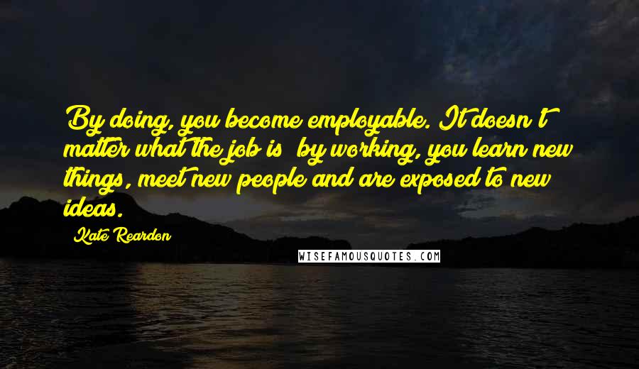 Kate Reardon Quotes: By doing, you become employable. It doesn't matter what the job is; by working, you learn new things, meet new people and are exposed to new ideas.