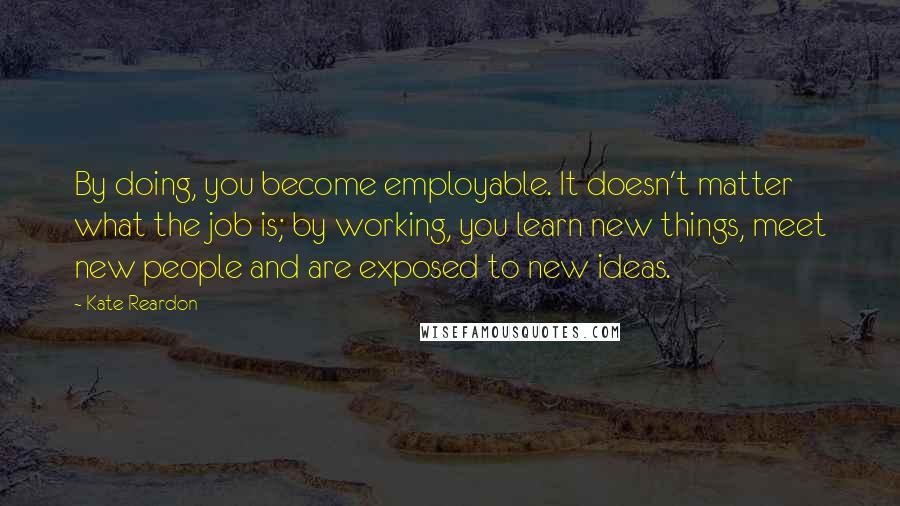 Kate Reardon Quotes: By doing, you become employable. It doesn't matter what the job is; by working, you learn new things, meet new people and are exposed to new ideas.