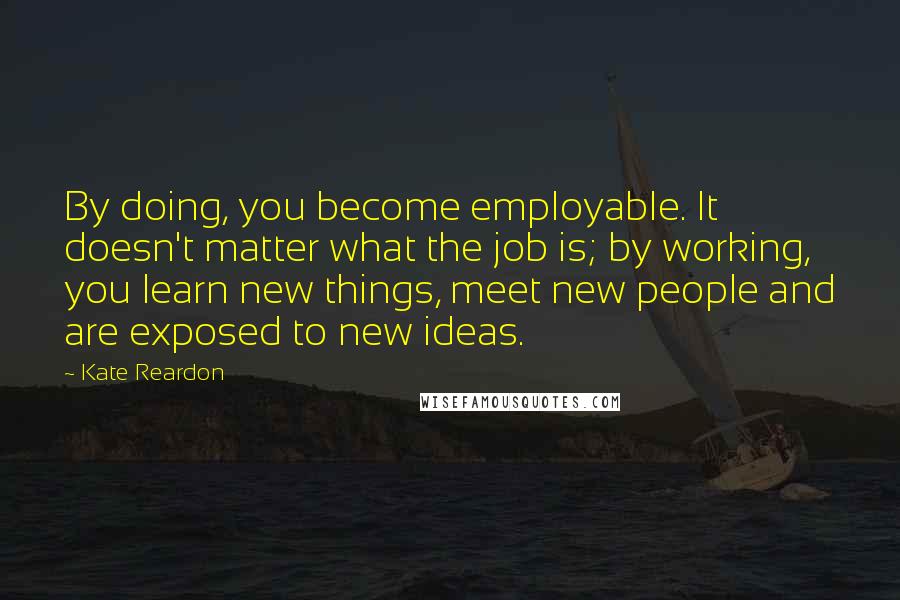 Kate Reardon Quotes: By doing, you become employable. It doesn't matter what the job is; by working, you learn new things, meet new people and are exposed to new ideas.