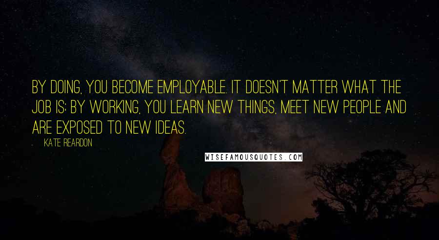 Kate Reardon Quotes: By doing, you become employable. It doesn't matter what the job is; by working, you learn new things, meet new people and are exposed to new ideas.