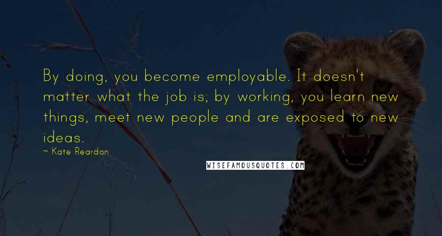 Kate Reardon Quotes: By doing, you become employable. It doesn't matter what the job is; by working, you learn new things, meet new people and are exposed to new ideas.