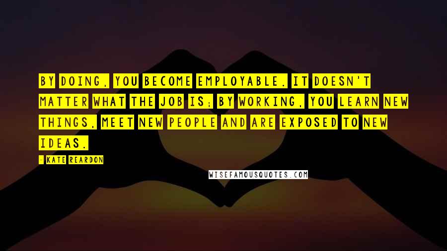 Kate Reardon Quotes: By doing, you become employable. It doesn't matter what the job is; by working, you learn new things, meet new people and are exposed to new ideas.