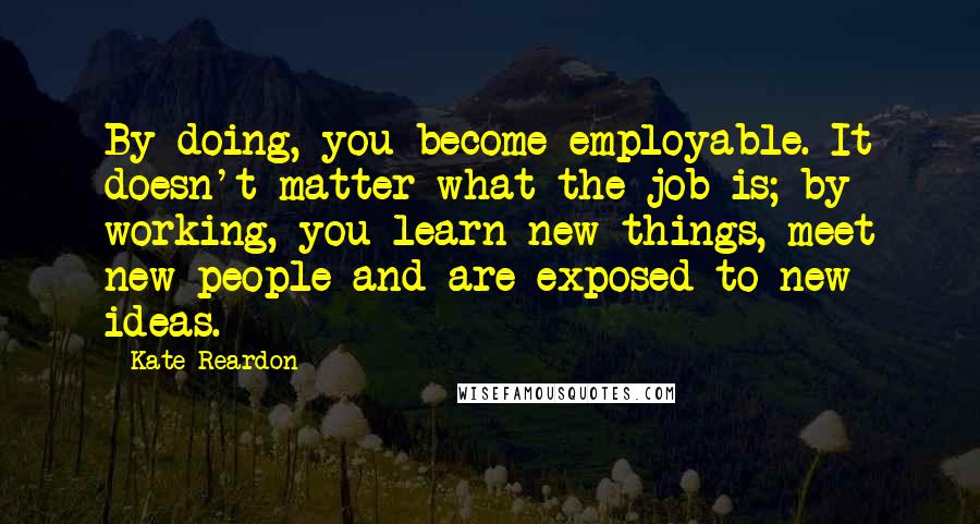 Kate Reardon Quotes: By doing, you become employable. It doesn't matter what the job is; by working, you learn new things, meet new people and are exposed to new ideas.