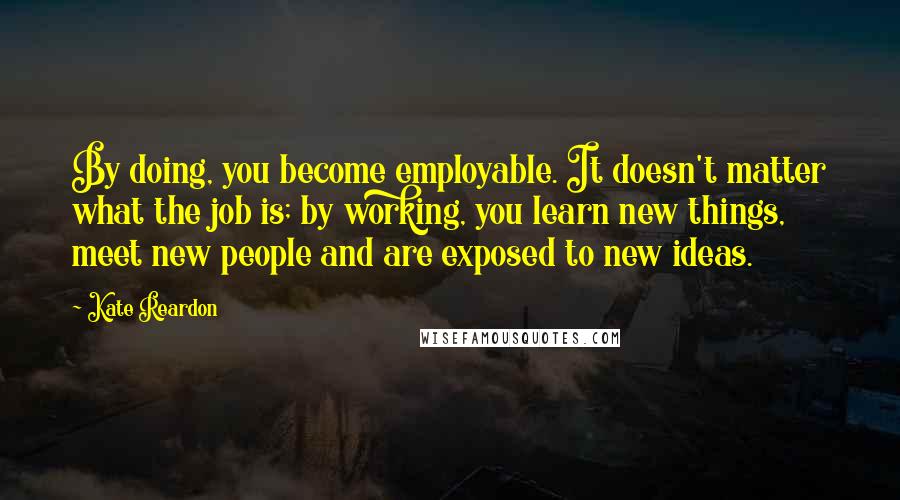 Kate Reardon Quotes: By doing, you become employable. It doesn't matter what the job is; by working, you learn new things, meet new people and are exposed to new ideas.