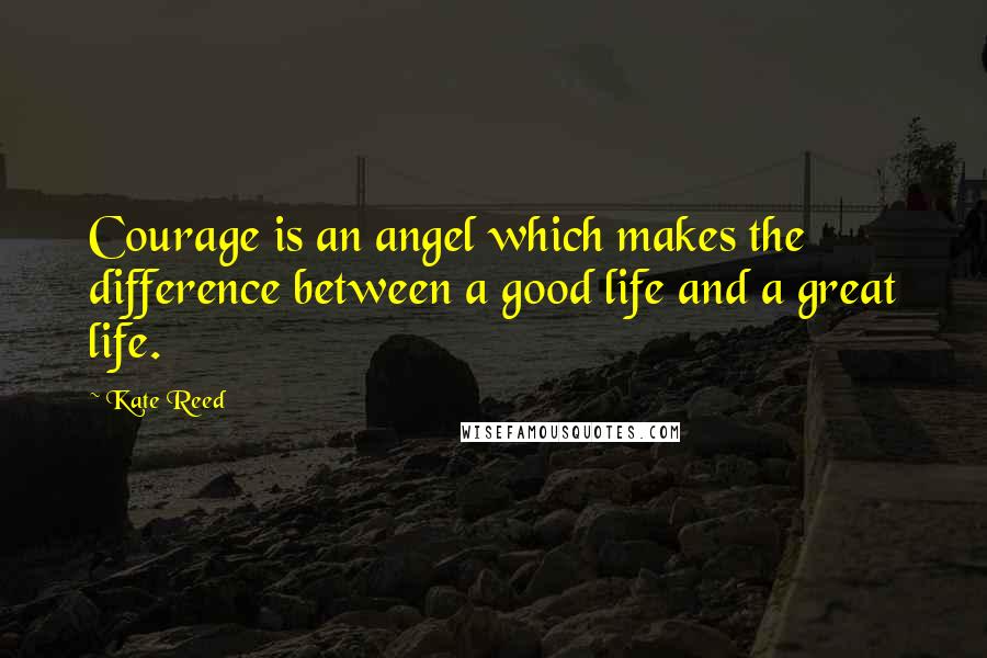 Kate Reed Quotes: Courage is an angel which makes the difference between a good life and a great life.