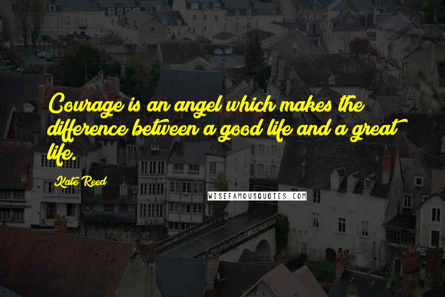 Kate Reed Quotes: Courage is an angel which makes the difference between a good life and a great life.