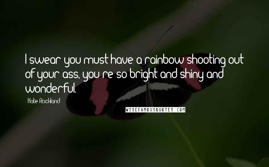 Kate Rockland Quotes: I swear you must have a rainbow shooting out of your ass, you're so bright and shiny and wonderful.