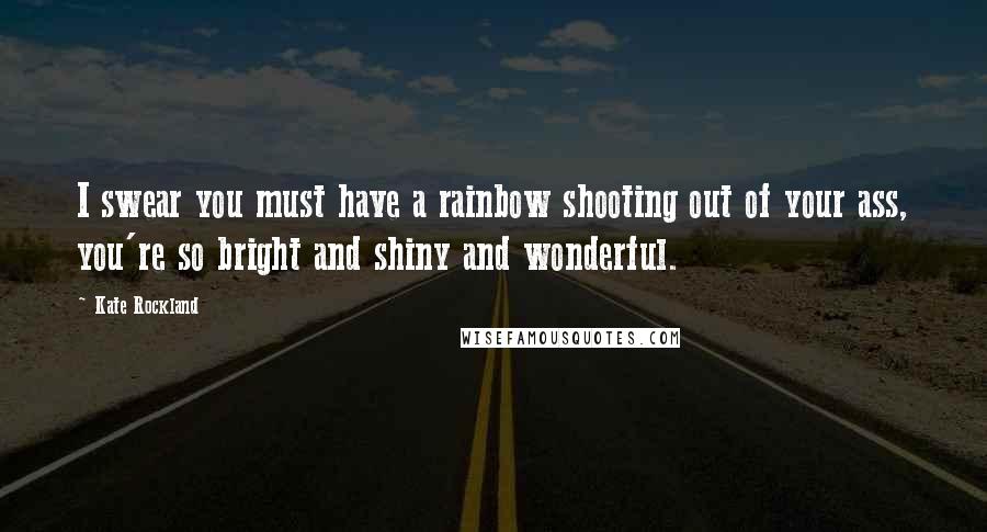 Kate Rockland Quotes: I swear you must have a rainbow shooting out of your ass, you're so bright and shiny and wonderful.