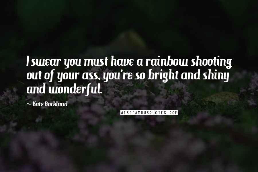 Kate Rockland Quotes: I swear you must have a rainbow shooting out of your ass, you're so bright and shiny and wonderful.