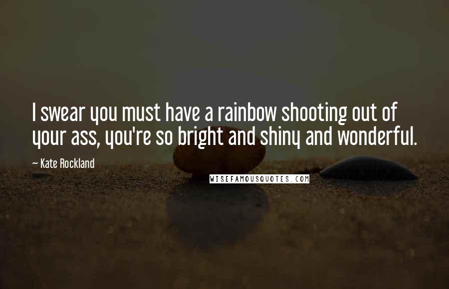 Kate Rockland Quotes: I swear you must have a rainbow shooting out of your ass, you're so bright and shiny and wonderful.