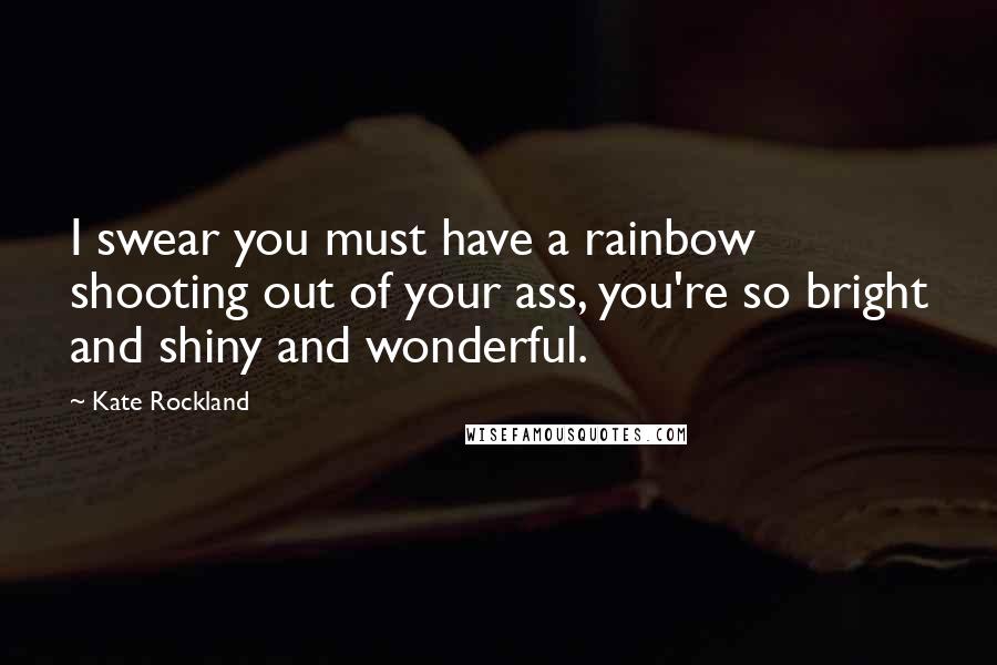 Kate Rockland Quotes: I swear you must have a rainbow shooting out of your ass, you're so bright and shiny and wonderful.