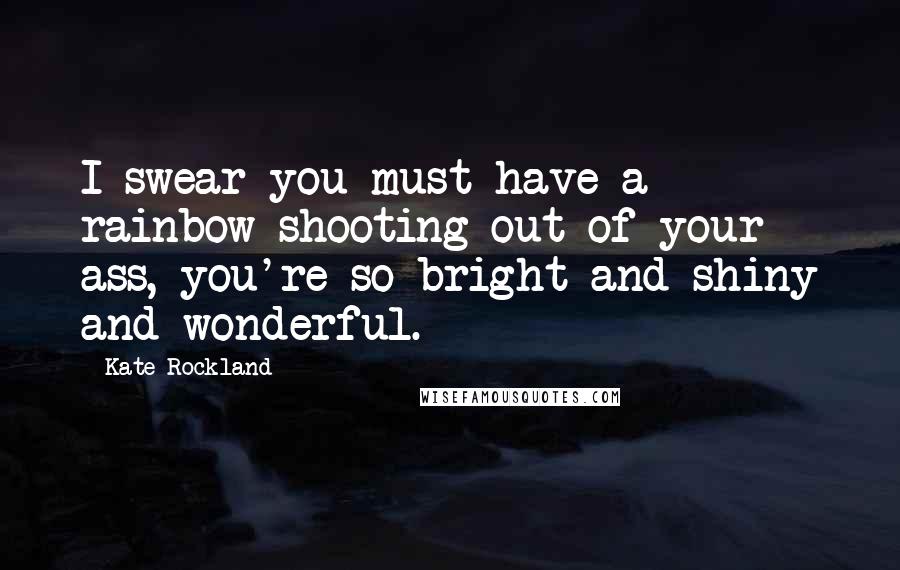 Kate Rockland Quotes: I swear you must have a rainbow shooting out of your ass, you're so bright and shiny and wonderful.