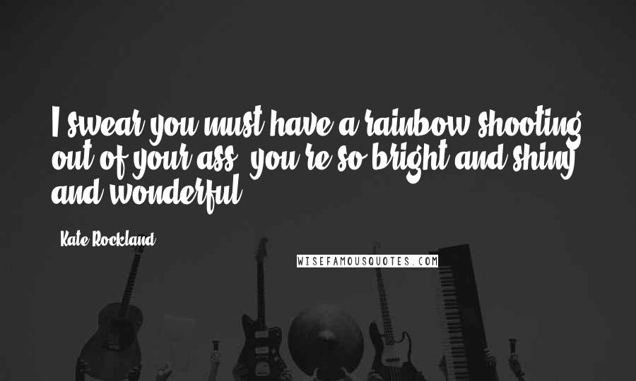 Kate Rockland Quotes: I swear you must have a rainbow shooting out of your ass, you're so bright and shiny and wonderful.