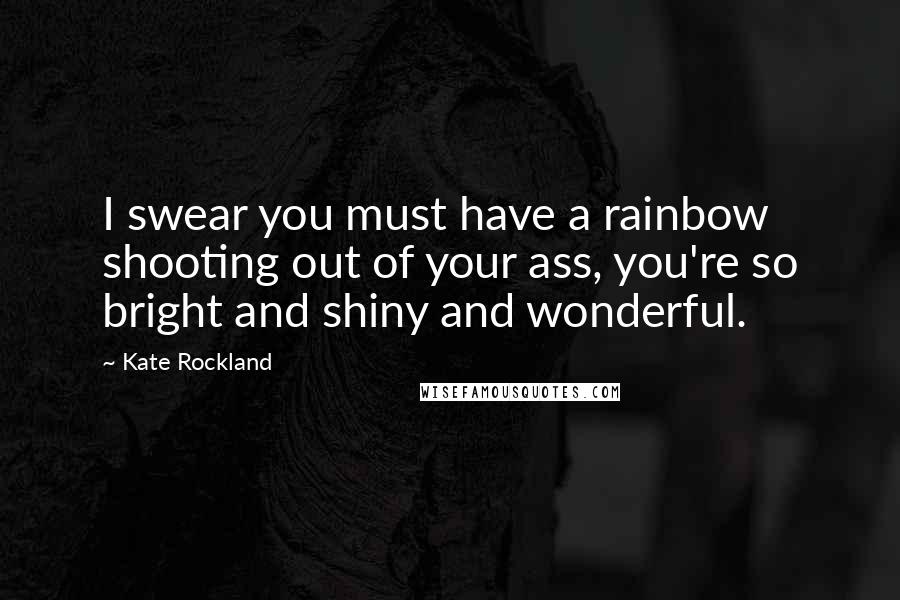 Kate Rockland Quotes: I swear you must have a rainbow shooting out of your ass, you're so bright and shiny and wonderful.