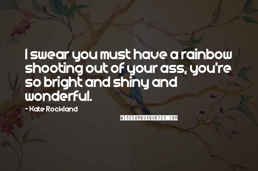 Kate Rockland Quotes: I swear you must have a rainbow shooting out of your ass, you're so bright and shiny and wonderful.