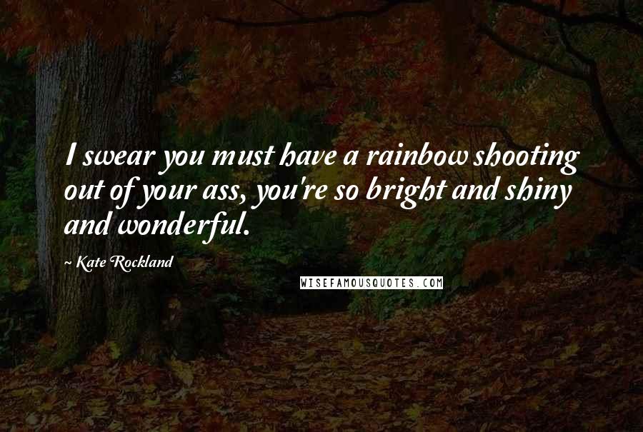 Kate Rockland Quotes: I swear you must have a rainbow shooting out of your ass, you're so bright and shiny and wonderful.