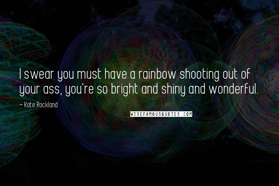 Kate Rockland Quotes: I swear you must have a rainbow shooting out of your ass, you're so bright and shiny and wonderful.