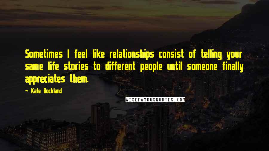 Kate Rockland Quotes: Sometimes I feel like relationships consist of telling your same life stories to different people until someone finally appreciates them.