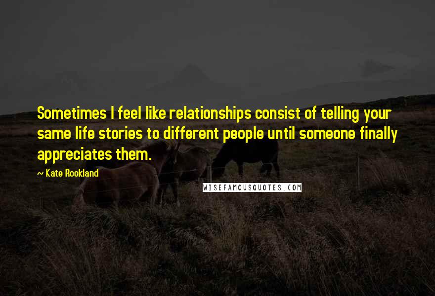 Kate Rockland Quotes: Sometimes I feel like relationships consist of telling your same life stories to different people until someone finally appreciates them.
