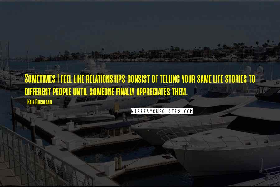 Kate Rockland Quotes: Sometimes I feel like relationships consist of telling your same life stories to different people until someone finally appreciates them.