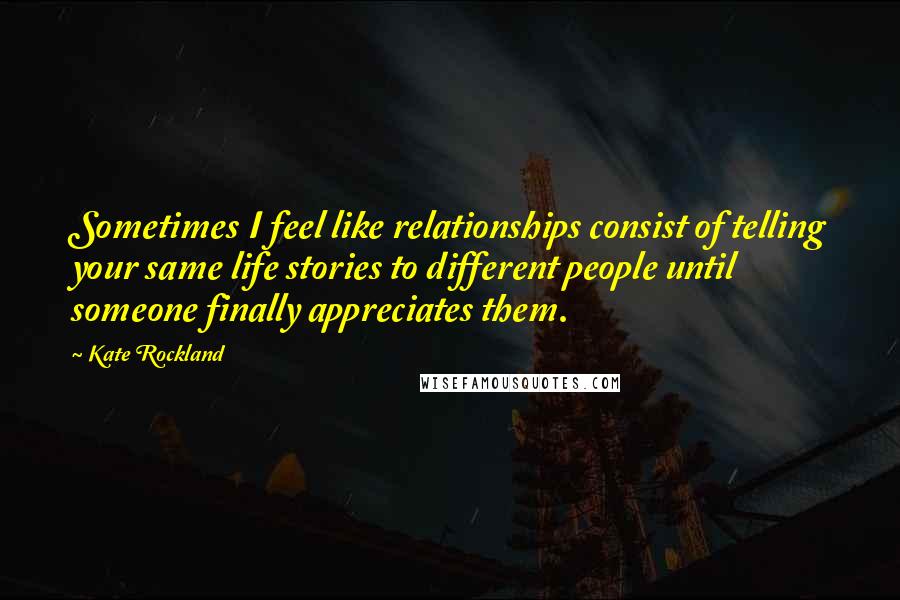 Kate Rockland Quotes: Sometimes I feel like relationships consist of telling your same life stories to different people until someone finally appreciates them.