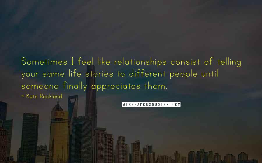 Kate Rockland Quotes: Sometimes I feel like relationships consist of telling your same life stories to different people until someone finally appreciates them.