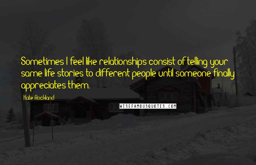 Kate Rockland Quotes: Sometimes I feel like relationships consist of telling your same life stories to different people until someone finally appreciates them.