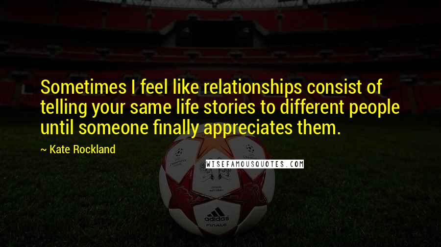 Kate Rockland Quotes: Sometimes I feel like relationships consist of telling your same life stories to different people until someone finally appreciates them.