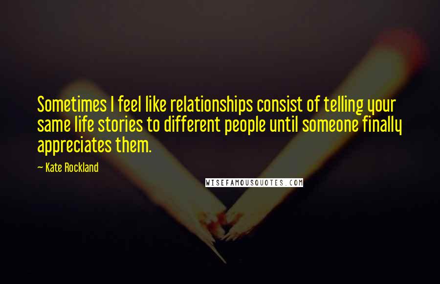 Kate Rockland Quotes: Sometimes I feel like relationships consist of telling your same life stories to different people until someone finally appreciates them.