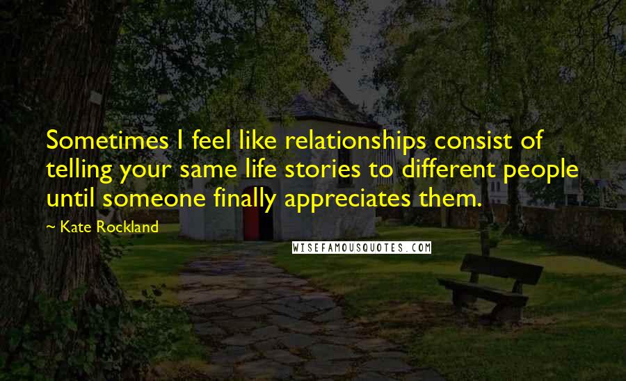 Kate Rockland Quotes: Sometimes I feel like relationships consist of telling your same life stories to different people until someone finally appreciates them.
