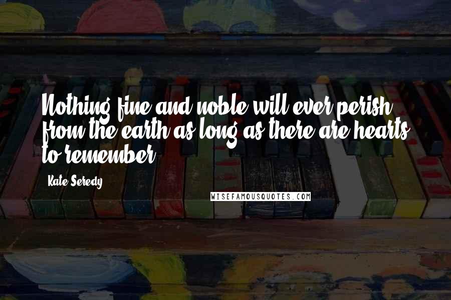 Kate Seredy Quotes: Nothing fine and noble will ever perish from the earth as long as there are hearts to remember.